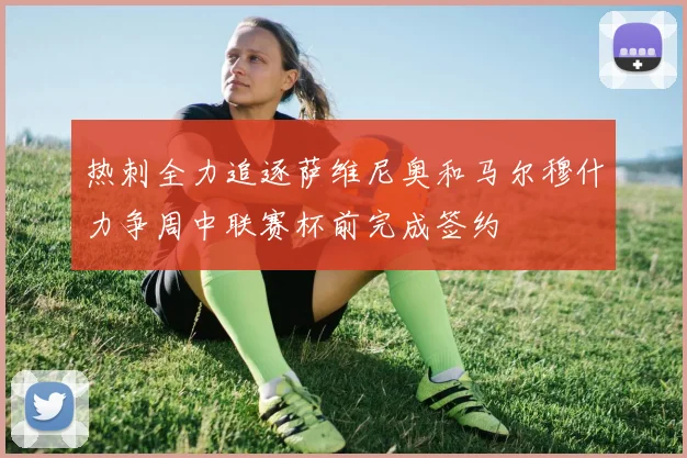 热刺全力追逐萨维尼奥和马尔穆什力争周中联赛杯前完成签约