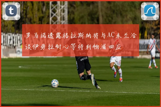 罗马诺透露格拉斯纳将与AC米兰洽谈伊劳拉耐心等待利物浦回应