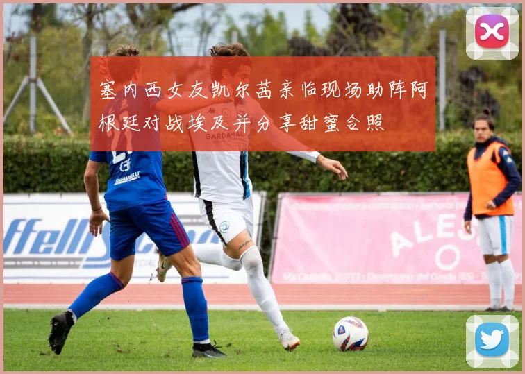 塞内西女友凯尔茜亲临现场助阵阿根廷对战埃及并分享甜蜜合照