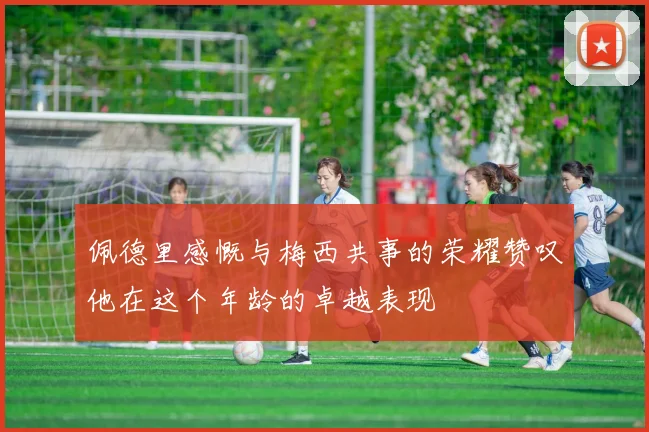 佩德里感慨与梅西共事的荣耀赞叹他在这个年龄的卓越表现