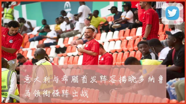 意大利与希腊首发阵容揭晓多纳鲁马领衔强阵出战