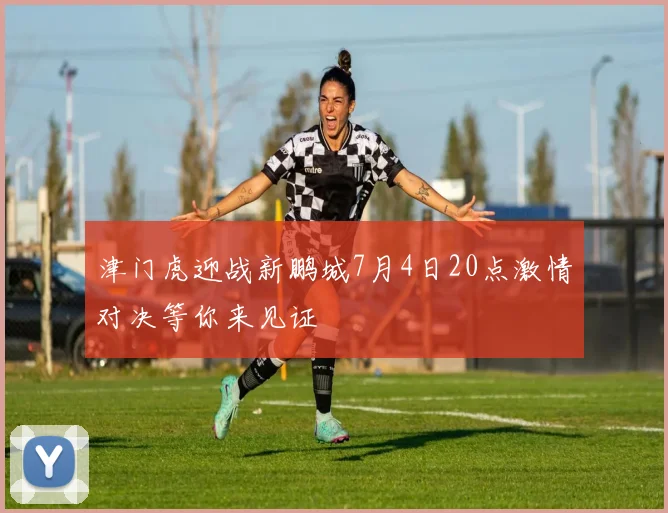 津门虎迎战新鹏城7月4日20点激情对决等你来见证