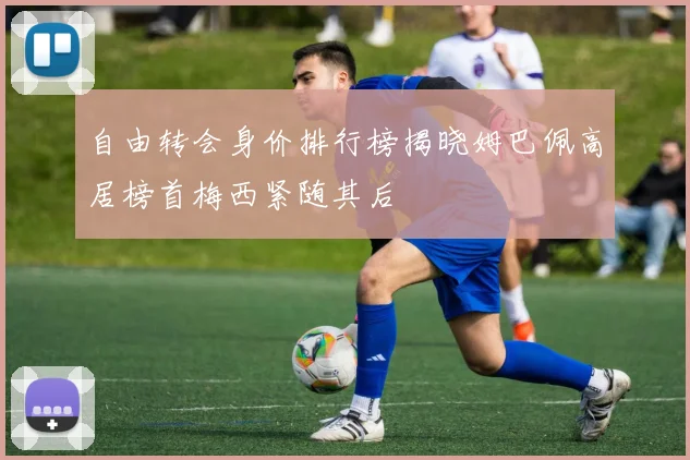 自由转会身价排行榜揭晓姆巴佩高居榜首梅西紧随其后