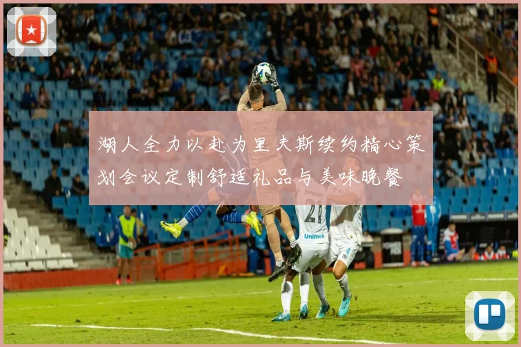 湖人全力以赴为里夫斯续约精心策划会议定制舒适礼品与美味晚餐