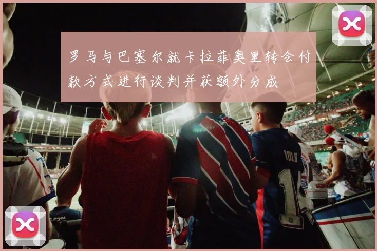 罗马与巴塞尔就卡拉菲奥里转会付款方式进行谈判并获额外分成