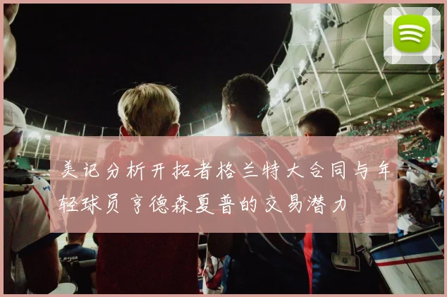 美记分析开拓者格兰特大合同与年轻球员亨德森夏普的交易潜力
