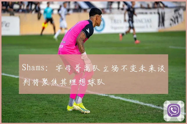 Shams：字母哥离队立场不变未来谈判将聚焦其理想球队