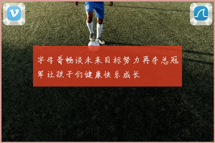 字母哥畅谈未来目标努力再夺总冠军让孩子们健康快乐成长