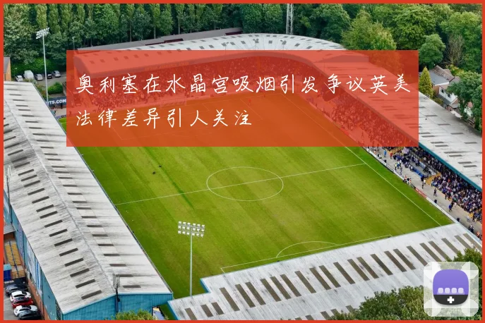奥利塞在水晶宫吸烟引发争议英美法律差异引人关注