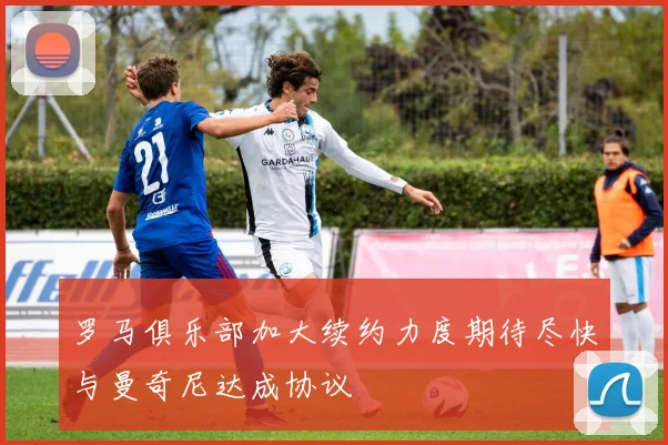 罗马俱乐部加大续约力度期待尽快与曼奇尼达成协议