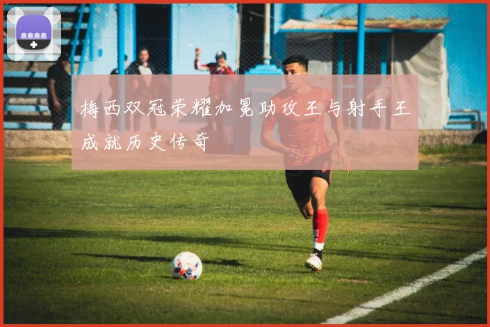 梅西双冠荣耀加冕助攻王与射手王成就历史传奇