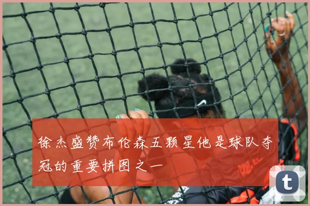 徐杰盛赞布伦森五颗星他是球队夺冠的重要拼图之一