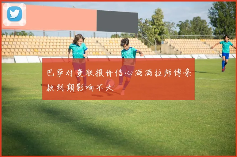 巴萨对曼联报价信心满满拉师傅条款到期影响不大