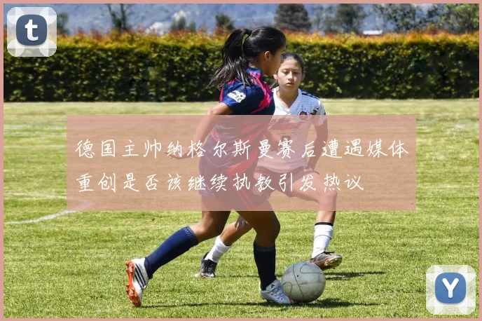 德国主帅纳格尔斯曼赛后遭遇媒体重创是否该继续执教引发热议