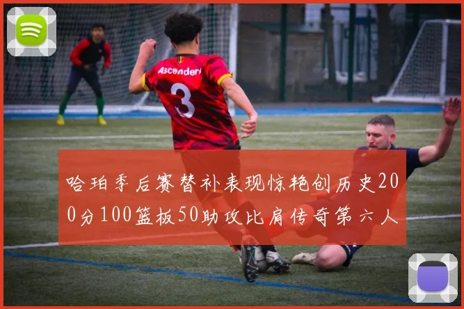 哈珀季后赛替补表现惊艳创历史200分100篮板50助攻比肩传奇第六人