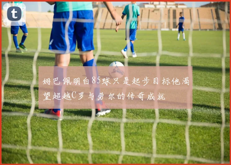 姆巴佩明白85球只是起步目标他渴望超越C罗与劳尔的传奇成就