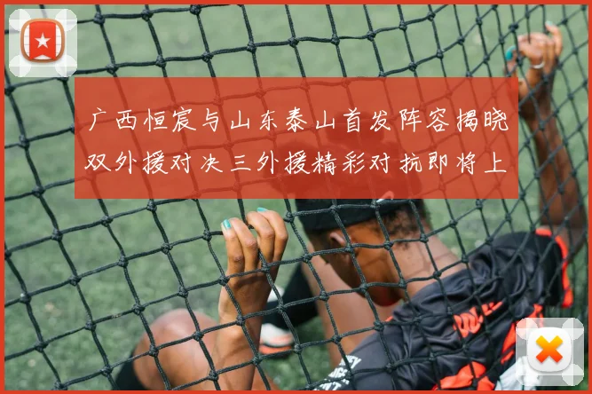 广西恒宸与山东泰山首发阵容揭晓双外援对决三外援精彩对抗即将上演