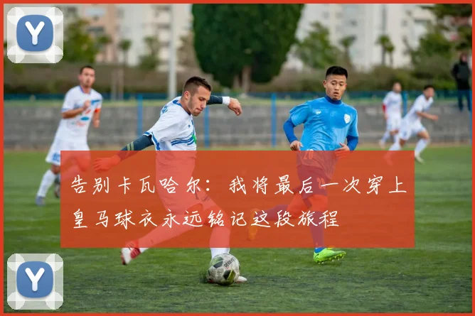 告别卡瓦哈尔：我将最后一次穿上皇马球衣永远铭记这段旅程
